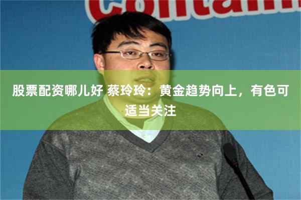 股票配资哪儿好 蔡玲玲：黄金趋势向上，有色可适当关注