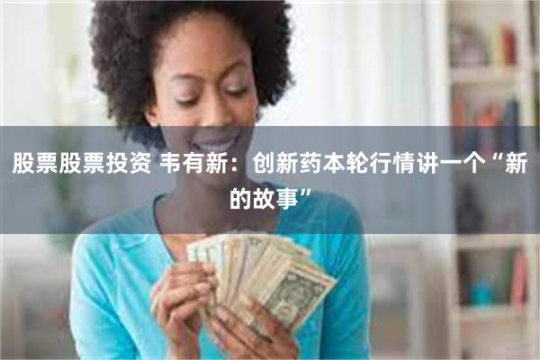 股票股票投资 韦有新：创新药本轮行情讲一个“新的故事”