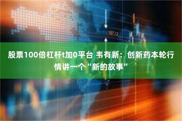 股票100倍杠杆t加0平台 韦有新：创新药本轮行情讲一个“新的故事”