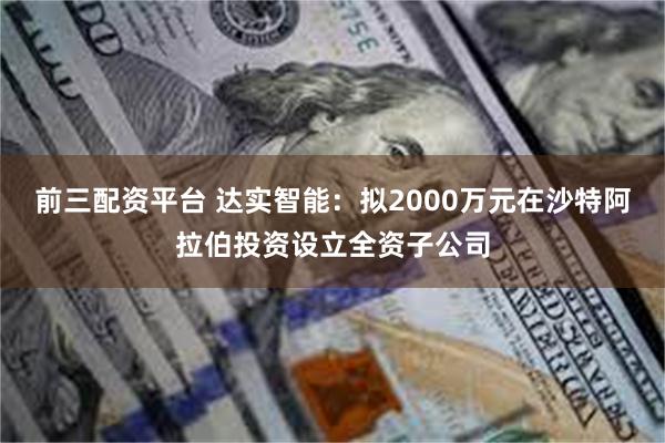前三配资平台 达实智能：拟2000万元在沙特阿拉伯投资设立全资子公司