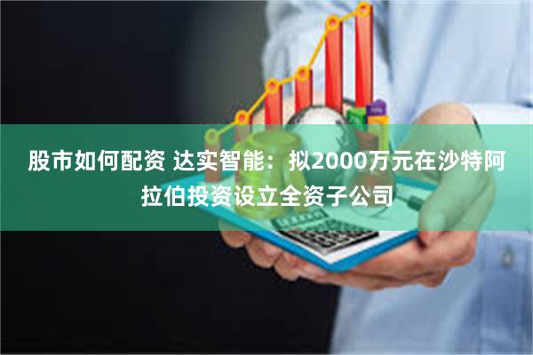 股市如何配资 达实智能：拟2000万元在沙特阿拉伯投资设立全资子公司