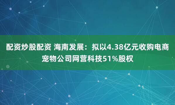 配资炒股配资 海南发展：拟以4.38亿元收购电商宠物公司网营科技51%股权