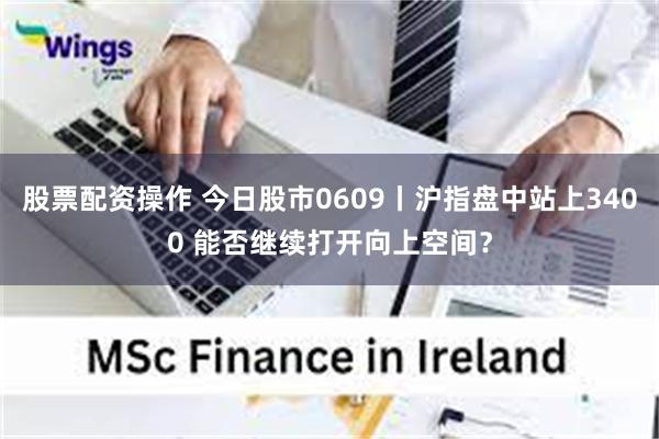 股票配资操作 今日股市0609丨沪指盘中站上3400 能否继续打开向上空间？