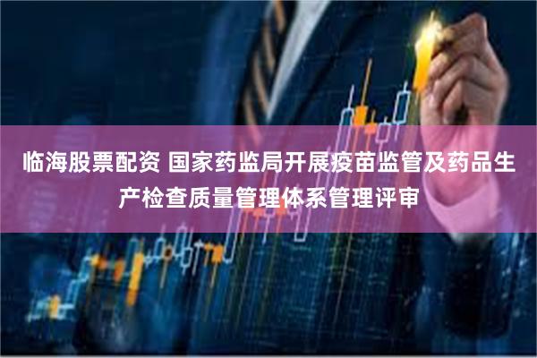 临海股票配资 国家药监局开展疫苗监管及药品生产检查质量管理体系管理评审