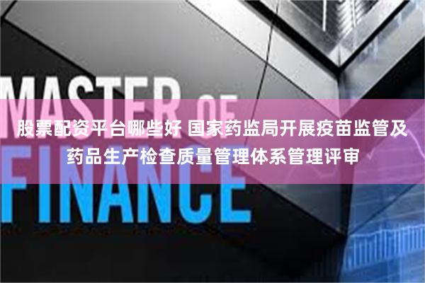 股票配资平台哪些好 国家药监局开展疫苗监管及药品生产检查质量管理体系管理评审
