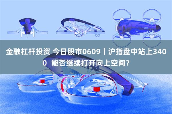 金融杠杆投资 今日股市0609丨沪指盘中站上3400  能否继续打开向上空间？