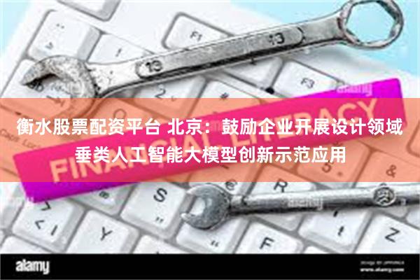衡水股票配资平台 北京：鼓励企业开展设计领域垂类人工智能大模型创新示范应用