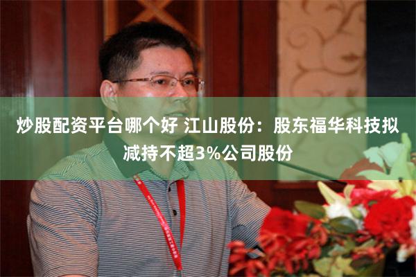 炒股配资平台哪个好 江山股份：股东福华科技拟减持不超3%公司股份