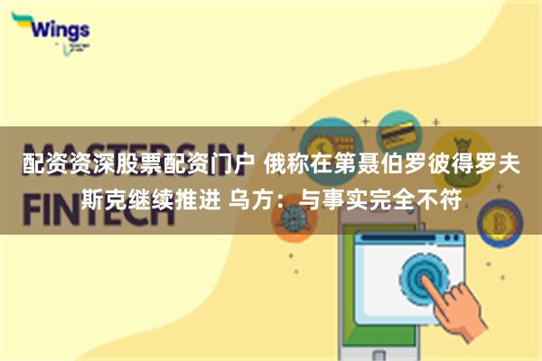 配资资深股票配资门户 俄称在第聂伯罗彼得罗夫斯克继续推进 乌方：与事实完全不符