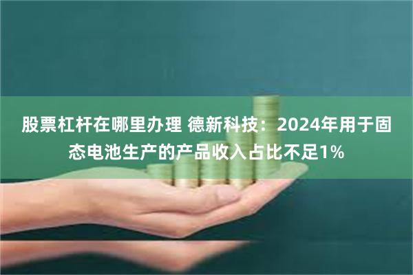 股票杠杆在哪里办理 德新科技：2024年用于固态电池生产的产品收入占比不足1%