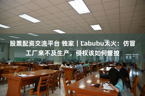 股票配资交流平台 独家｜Labubu太火：仿冒工厂来不及生产，侵权该如何管控