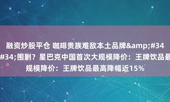 融资炒股平仓 咖啡贵族难敌本土品牌&#34;9.9元&#34;围剿？星巴克中国首次大规模降价：王牌饮品最高降幅近15%