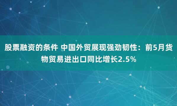 股票融资的条件 中国外贸展现强劲韧性：前5月货物贸易进出口同比增长2.5%