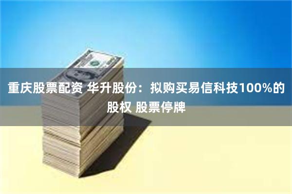 重庆股票配资 华升股份：拟购买易信科技100%的股权 股票停牌