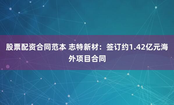 股票配资合同范本 志特新材：签订约1.42亿元海外项目合同