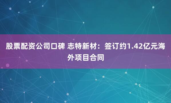 股票配资公司口碑 志特新材：签订约1.42亿元海外项目合同