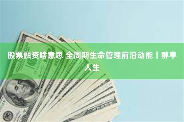 股票融资啥意思 全周期生命管理前沿动能丨醇享人生