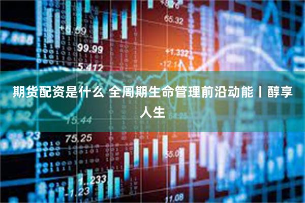期货配资是什么 全周期生命管理前沿动能丨醇享人生