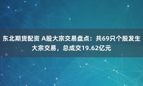 东北期货配资 A股大宗交易盘点：共69只个股发生大宗交易，总成交19.62亿元