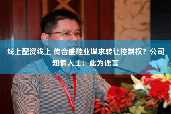 线上配资线上 传合盛硅业谋求转让控制权？公司知情人士：此为谣言