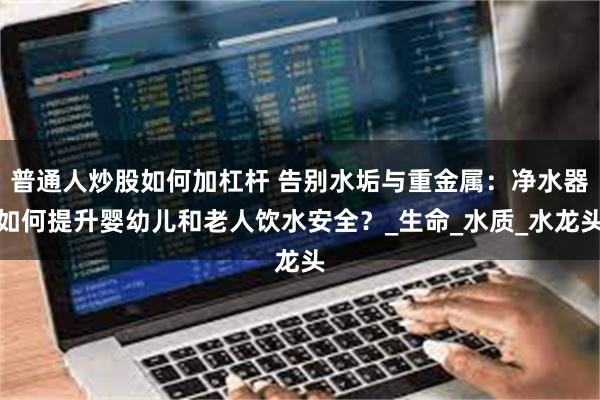 普通人炒股如何加杠杆 告别水垢与重金属：净水器如何提升婴幼儿和老人饮水安全？_生命_水质_水龙头