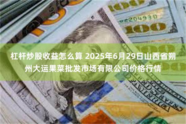 杠杆炒股收益怎么算 2025年6月29日山西省朔州大运果菜批发市场有限公司价格行情