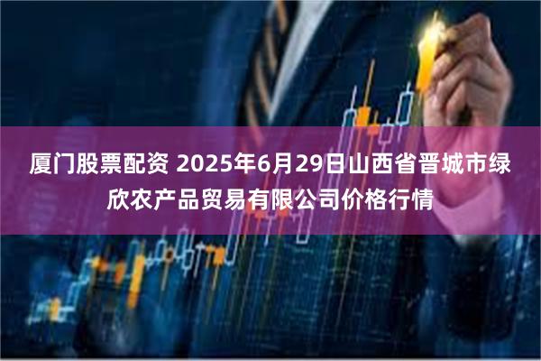 厦门股票配资 2025年6月29日山西省晋城市绿欣农产品贸易有限公司价格行情