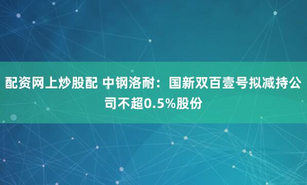 配资网上炒股配 中钢洛耐：国新双百壹号拟减持公司不超0.5%股份