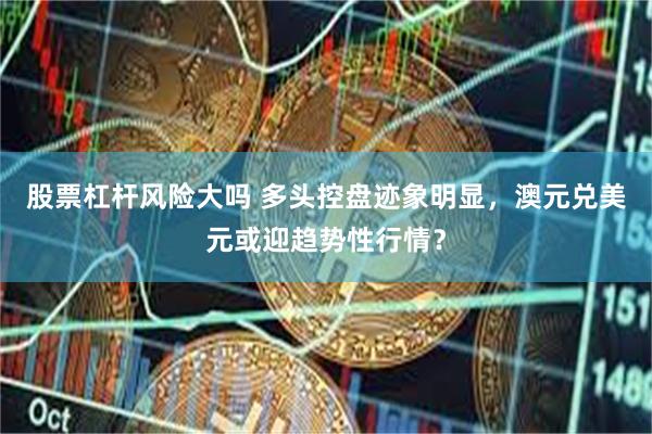 股票杠杆风险大吗 多头控盘迹象明显，澳元兑美元或迎趋势性行情？