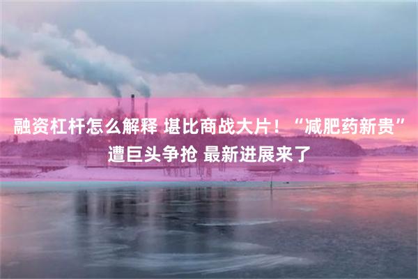 融资杠杆怎么解释 堪比商战大片!“减肥药新贵”遭巨头争抢 最新进展来了