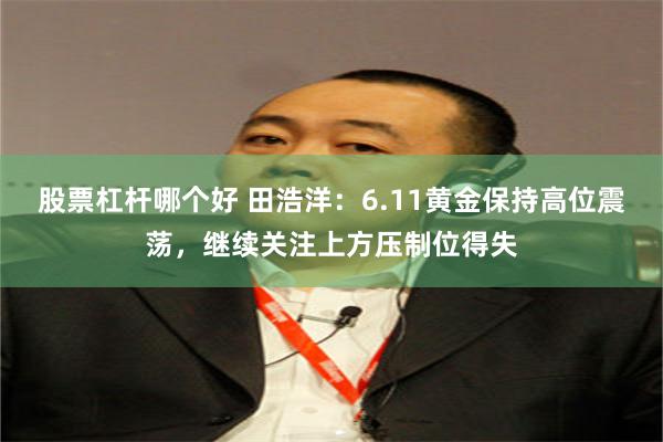 股票杠杆哪个好 田浩洋：6.11黄金保持高位震荡，继续关注上方压制位得失