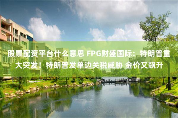 股票配资平台什么意思 FPG财盛国际：特朗普重大突发！特朗普发单边关税威胁 金价又飙升