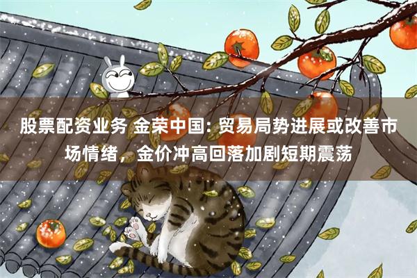 股票配资业务 金荣中国: 贸易局势进展或改善市场情绪，金价冲高回落加剧短期震荡