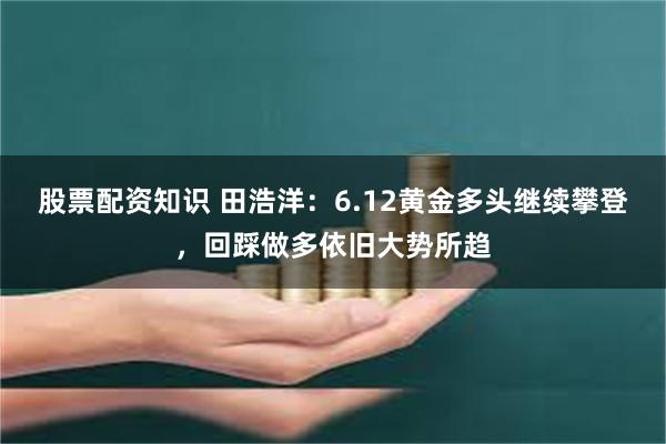 股票配资知识 田浩洋：6.12黄金多头继续攀登，回踩做多依旧大势所趋