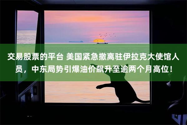 交易股票的平台 美国紧急撤离驻伊拉克大使馆人员，中东局势引爆油价飙升至逾两个月高位！