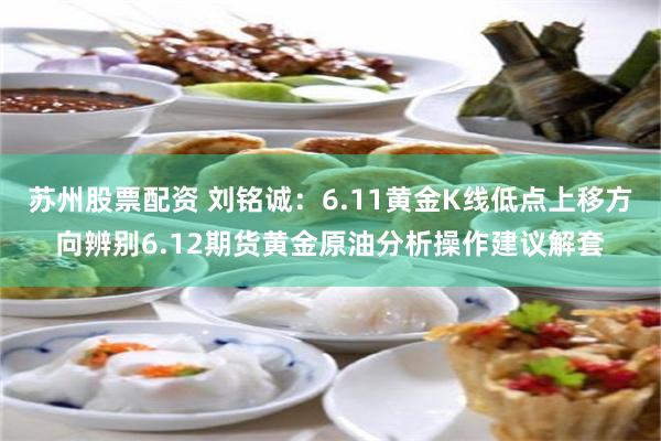 苏州股票配资 刘铭诚：6.11黄金K线低点上移方向辨别6.12期货黄金原油分析操作建议解套
