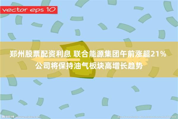 郑州股票配资利息 联合能源集团午前涨超21% 公司将保持油气板块高增长趋势
