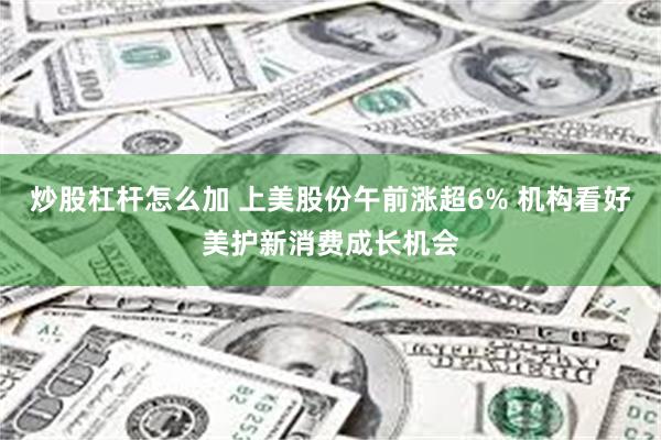炒股杠杆怎么加 上美股份午前涨超6% 机构看好美护新消费成长机会