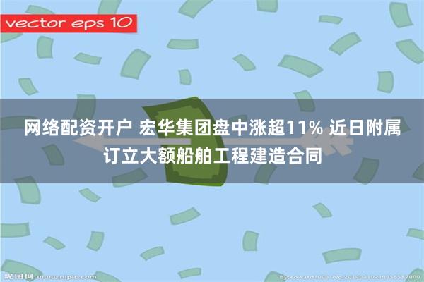 网络配资开户 宏华集团盘中涨超11% 近日附属订立大额船舶工程建造合同