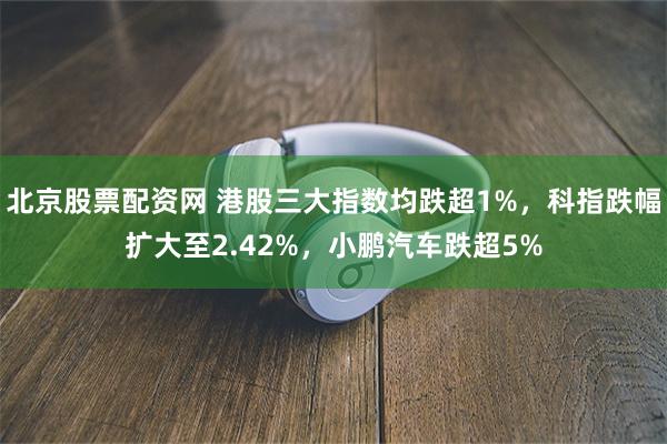 北京股票配资网 港股三大指数均跌超1%，科指跌幅扩大至2.42%，小鹏汽车跌超5%