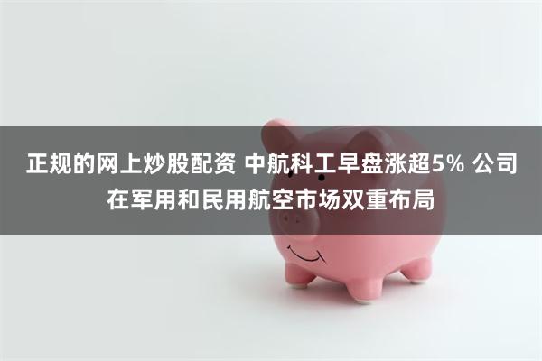 正规的网上炒股配资 中航科工早盘涨超5% 公司在军用和民用航空市场双重布局
