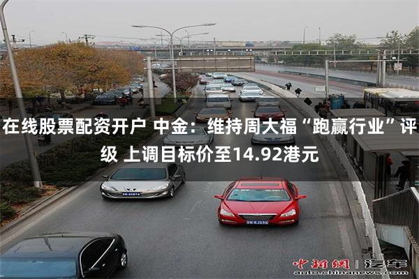 在线股票配资开户 中金：维持周大福“跑赢行业”评级 上调目标价至14.92港元