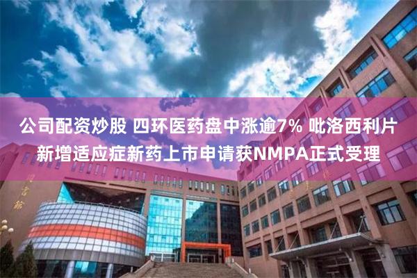 公司配资炒股 四环医药盘中涨逾7% 吡洛西利片新增适应症新药上市申请获NMPA正式受理