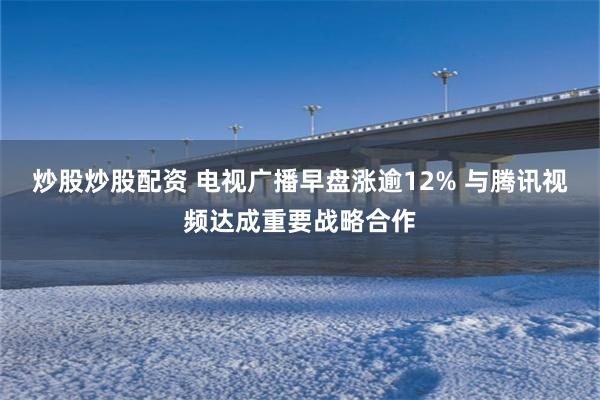 炒股炒股配资 电视广播早盘涨逾12% 与腾讯视频达成重要战略合作