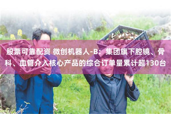 股票可靠配资 微创机器人-B：集团旗下腔镜、骨科、血管介入核心产品的综合订单量累计超130台