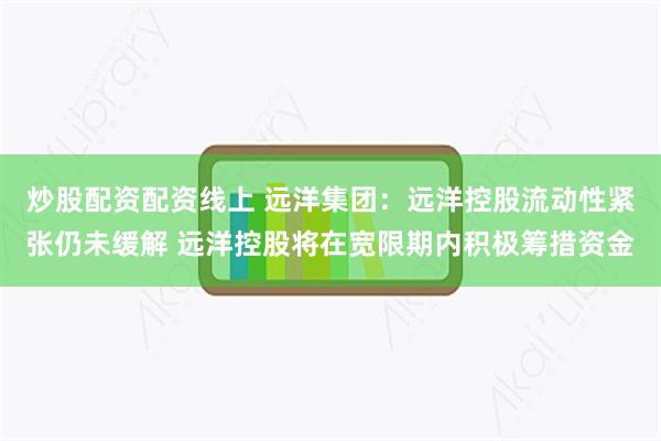 炒股配资配资线上 远洋集团：远洋控股流动性紧张仍未缓解 远洋控股将在宽限期内积极筹措资金