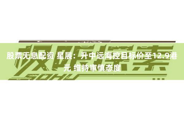 股票无息配资 星展：升中远海控目标价至12.9港元 维持审慎态度
