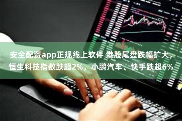 安全配资app正规线上软件 港股尾盘跌幅扩大，恒生科技指数跌超2%，小鹏汽车、快手跌超6%