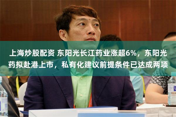 上海炒股配资 东阳光长江药业涨超6%，东阳光药拟赴港上市，私有化建议前提条件已达成两项