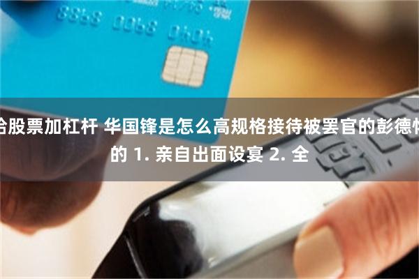 给股票加杠杆 华国锋是怎么高规格接待被罢官的彭德怀的 1. 亲自出面设宴 2. 全